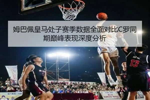 姆巴佩皇马处子赛季数据全面对比C罗同期巅峰表现深度分析
