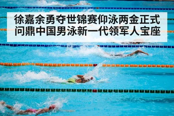 徐嘉余勇夺世锦赛仰泳两金正式问鼎中国男泳新一代领军人宝座